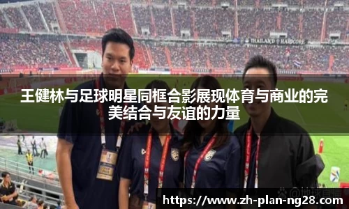 王健林与足球明星同框合影展现体育与商业的完美结合与友谊的力量